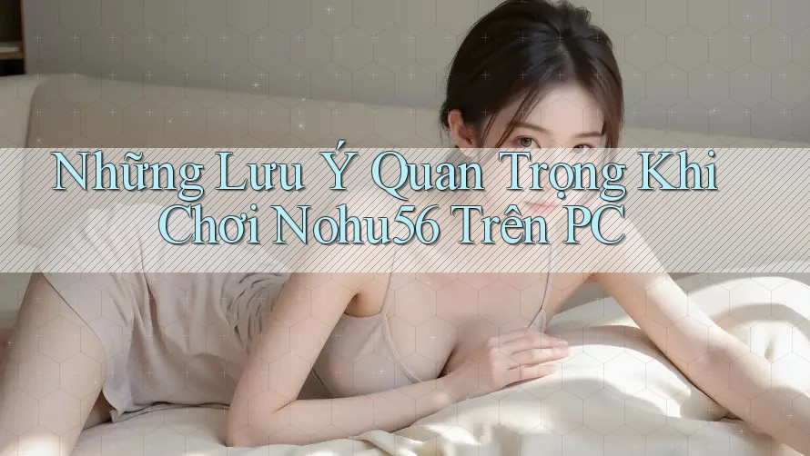 Những Lưu Ý Quan Trọng Khi Chơi Nohu56 Trên PC