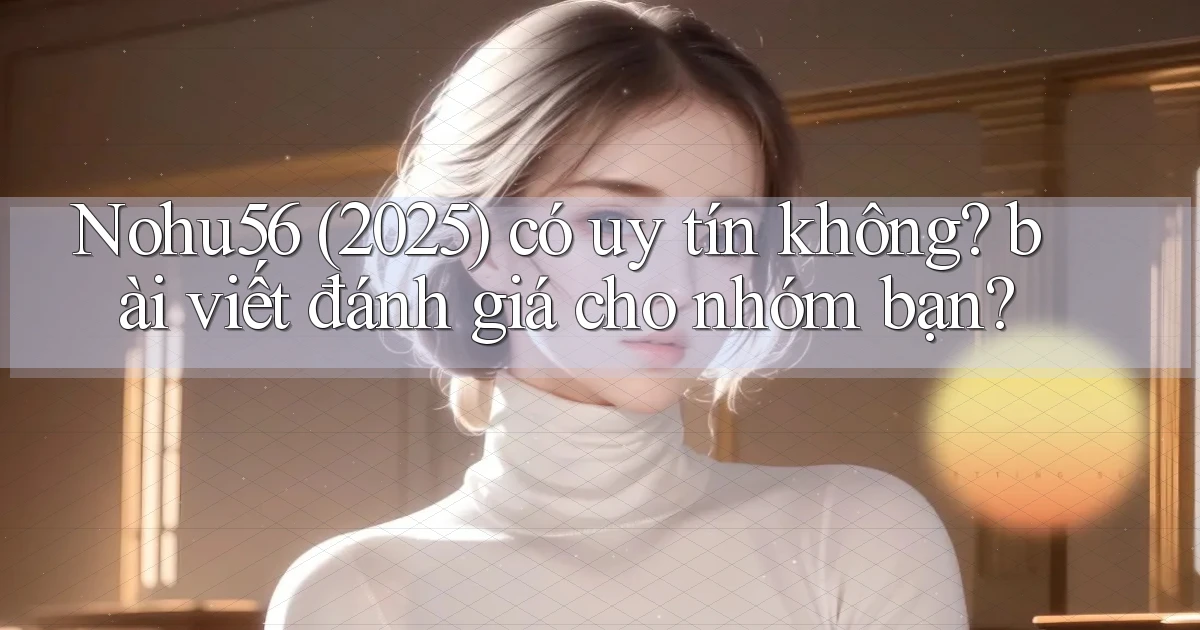 Nohu56 (2025) có uy tín không bài viết đánh giá cho nhóm bạn