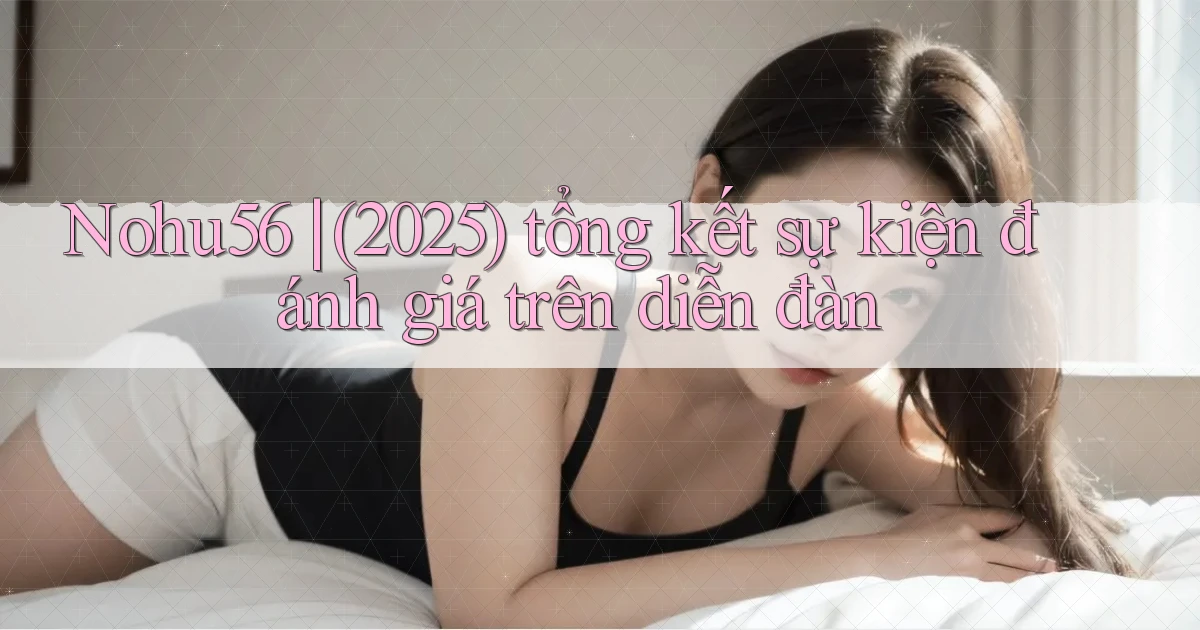 Nohu56 (2025) tổng kết sự kiện đánh giá trên diễn đàn