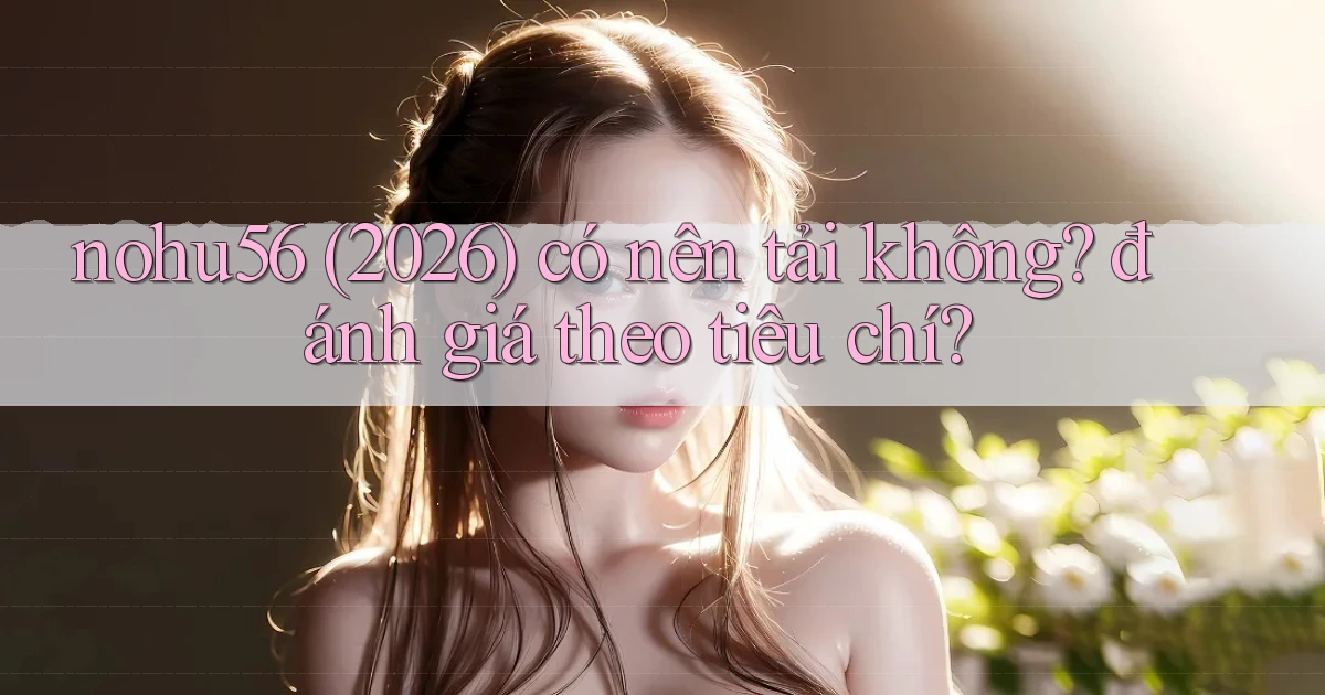 nohu56 (2026) có nên tải không đánh giá theo tiêu chí
