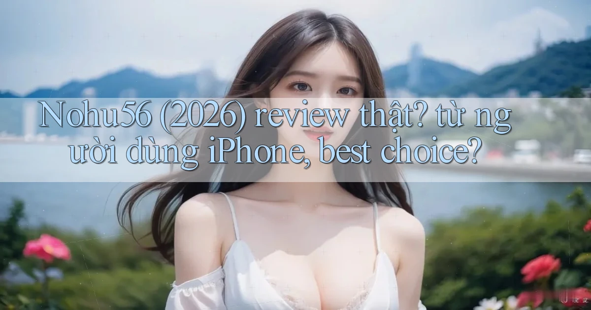 Nohu56 (2026) review thật từ người dùng iPhone, best choice