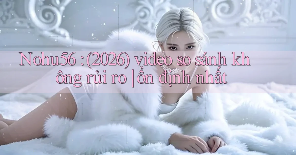 Nohu56 (2026) video so sánh không rủi ro ổn định nhất
