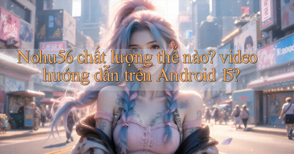 Nohu56 chất lượng thế nào video hướng dẫn trên Android 15