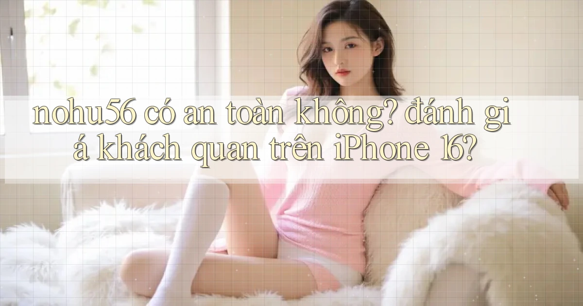 nohu56 có an toàn không đánh giá khách quan trên iPhone 16