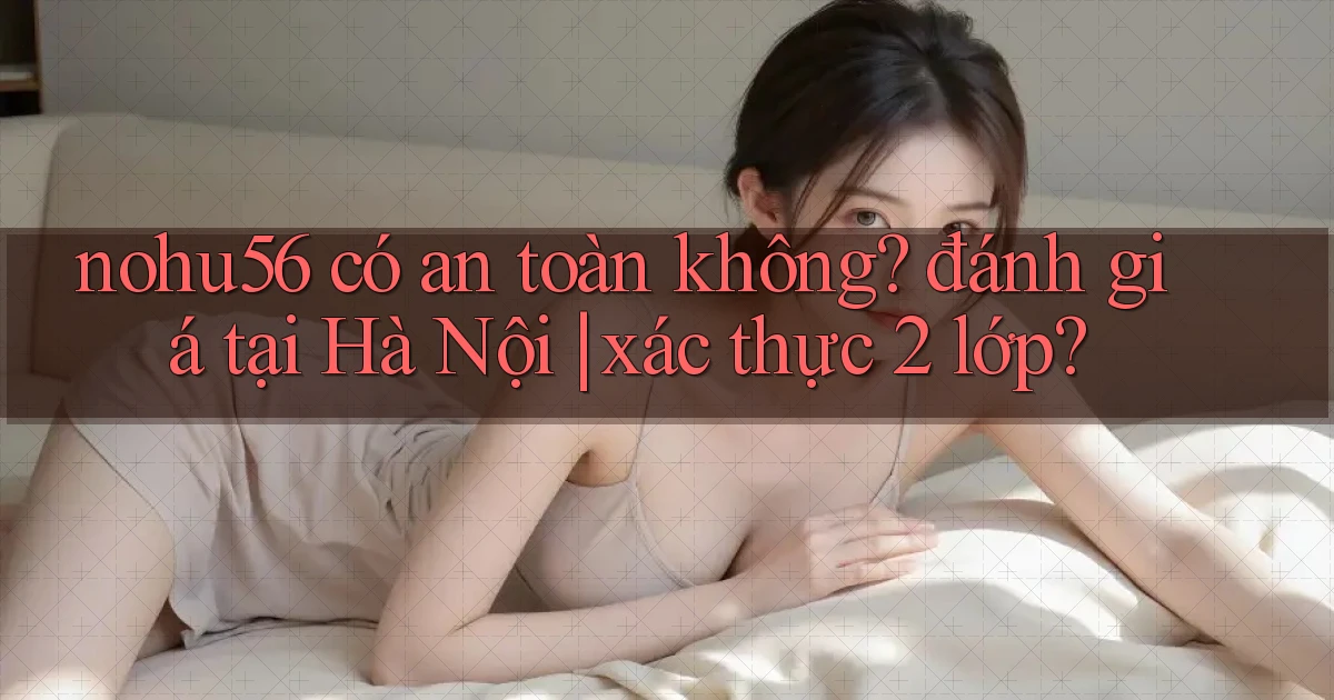 nohu56 có an toàn không đánh giá tại Hà Nội xác thực 2 lớp