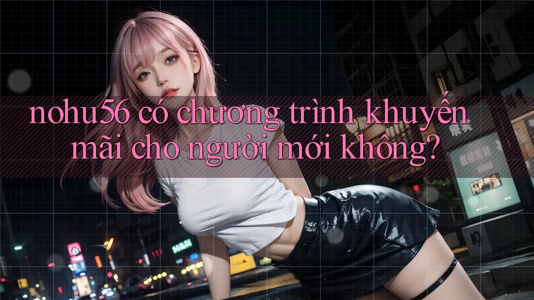 nohu56 có chương trình khuyến mãi cho người mới không?
