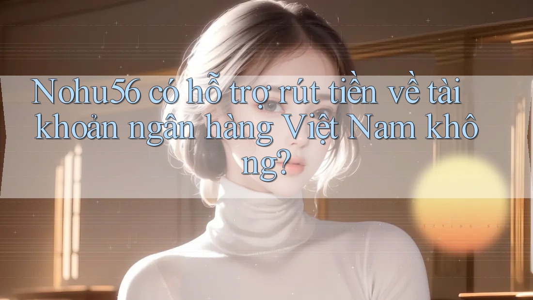 Nohu56 có hỗ trợ rút tiền về tài khoản ngân hàng Việt Nam không?