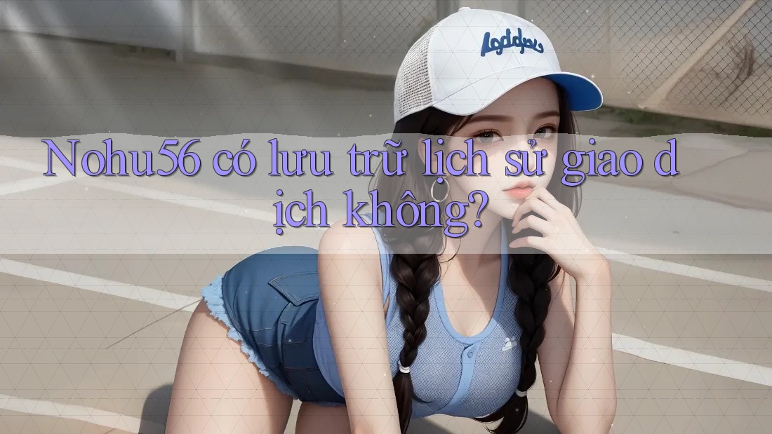 Nohu56 có lưu trữ lịch sử giao dịch không?