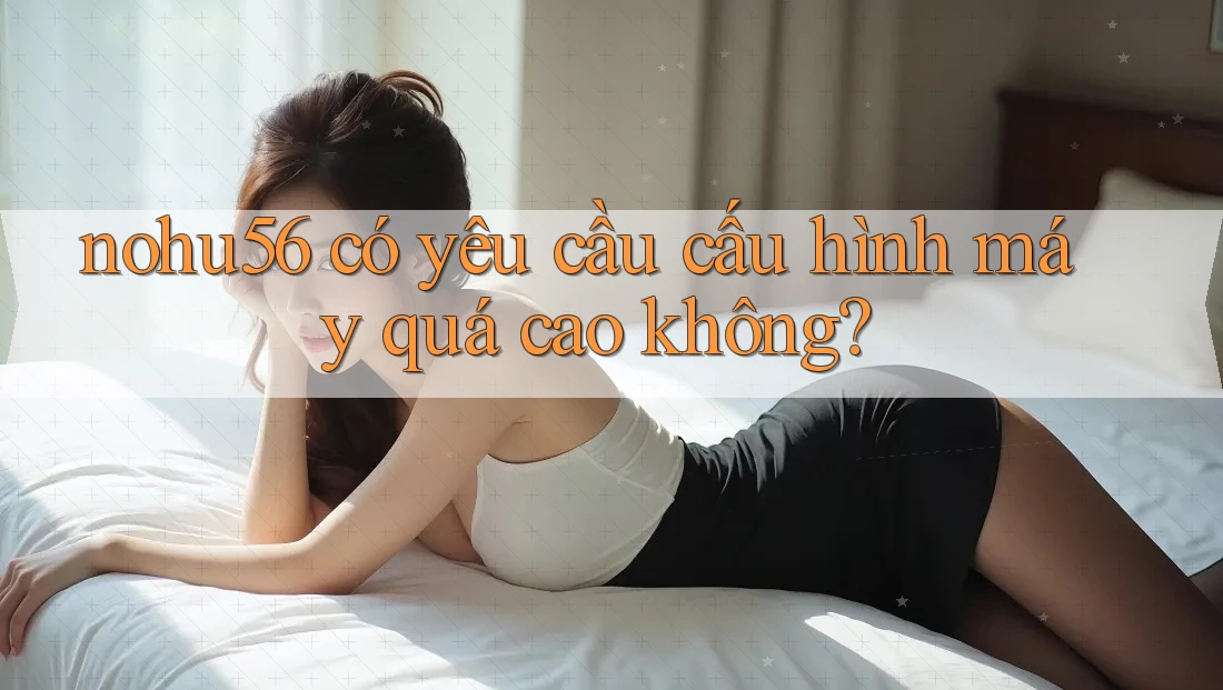 nohu56 có yêu cầu cấu hình máy quá cao không?