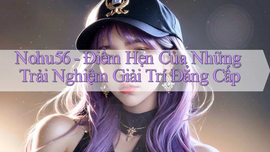 Nohu56 - Điểm Hẹn Của Những Trải Nghiệm Giải Trí Đẳng Cấp