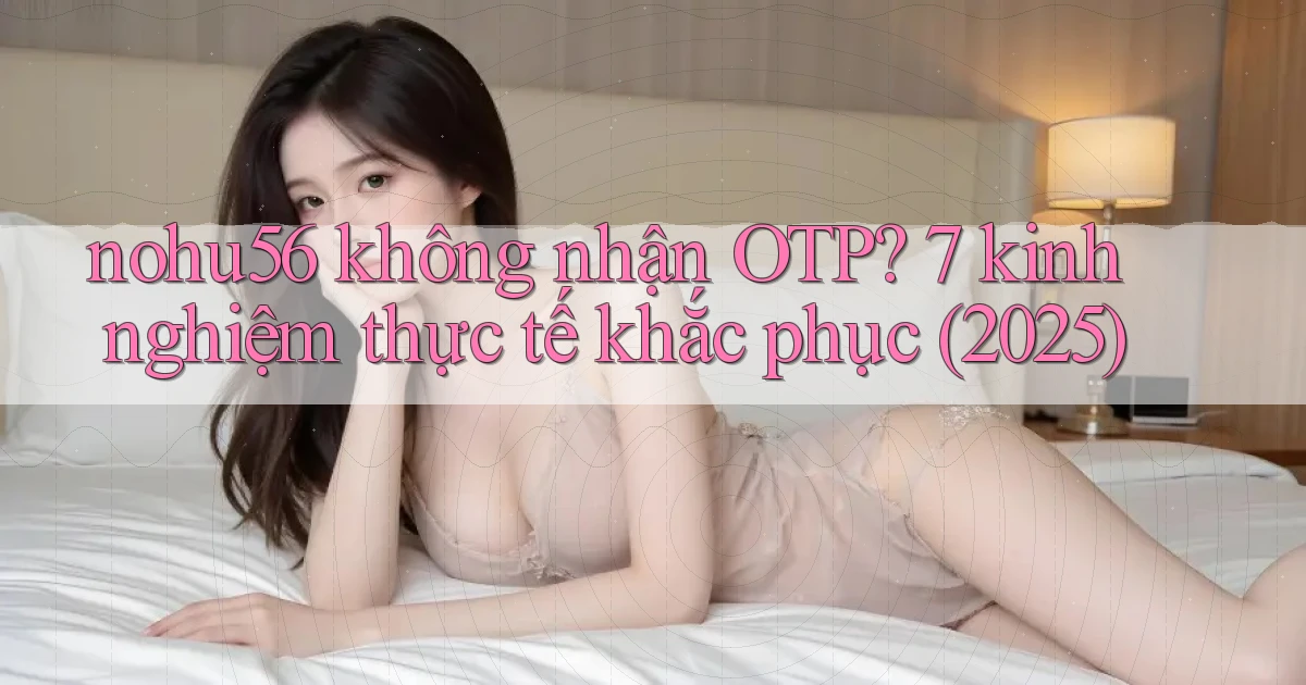 nohu56 không nhận OTP 7 kinh nghiệm thực tế khắc phục (2025)