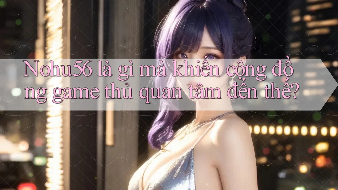 Nohu56 là gì mà khiến cộng đồng game thủ quan tâm đến thế?