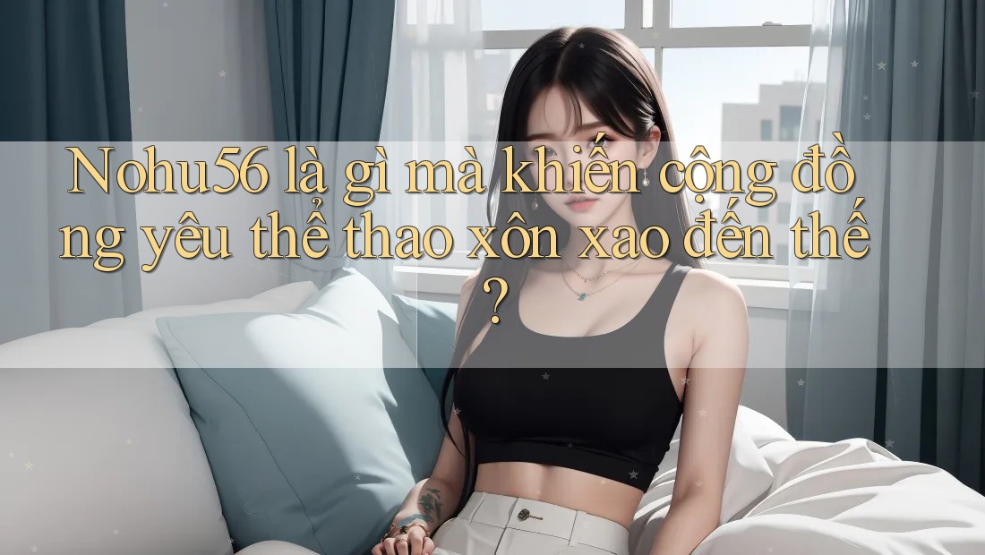 Nohu56 là gì mà khiến cộng đồng yêu thể thao xôn xao đến thế?