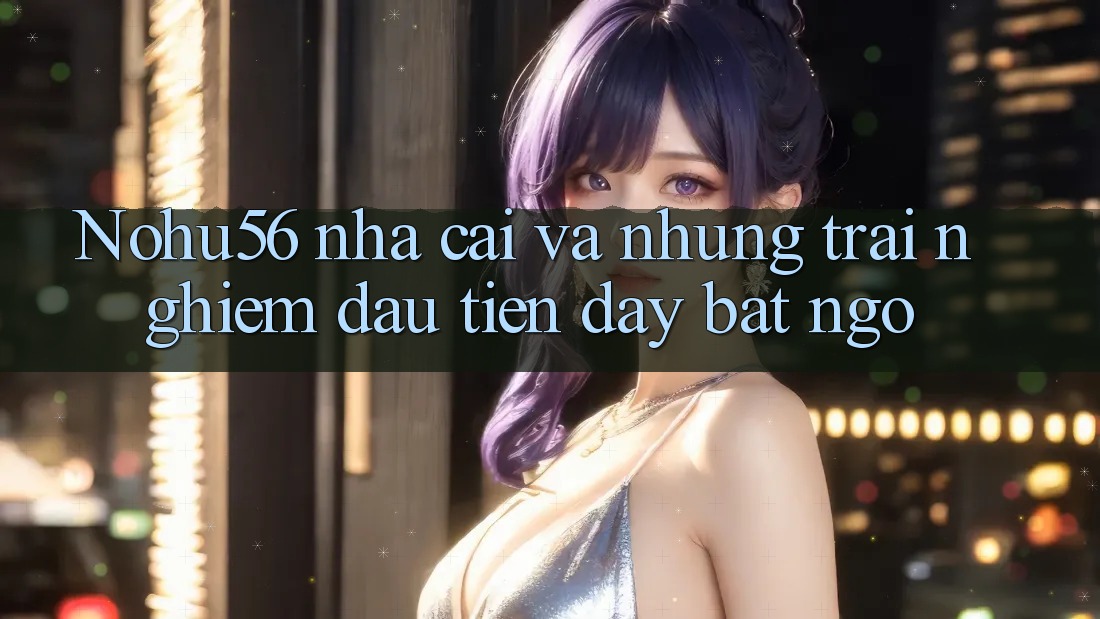Nohu56 nha cai va nhung trai nghiem dau tien day bat ngo