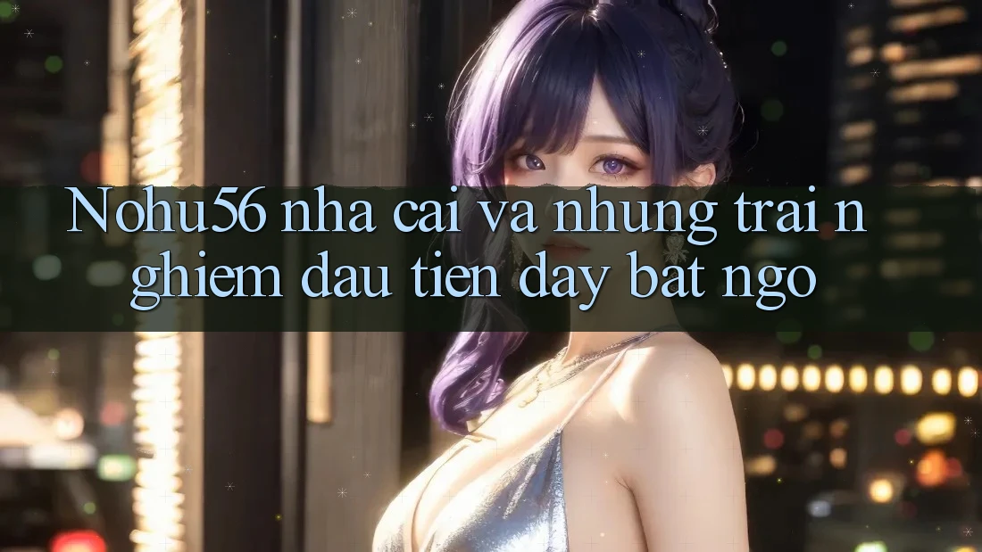 Nohu56 nha cai va nhung trai nghiem dau tien day bat ngo