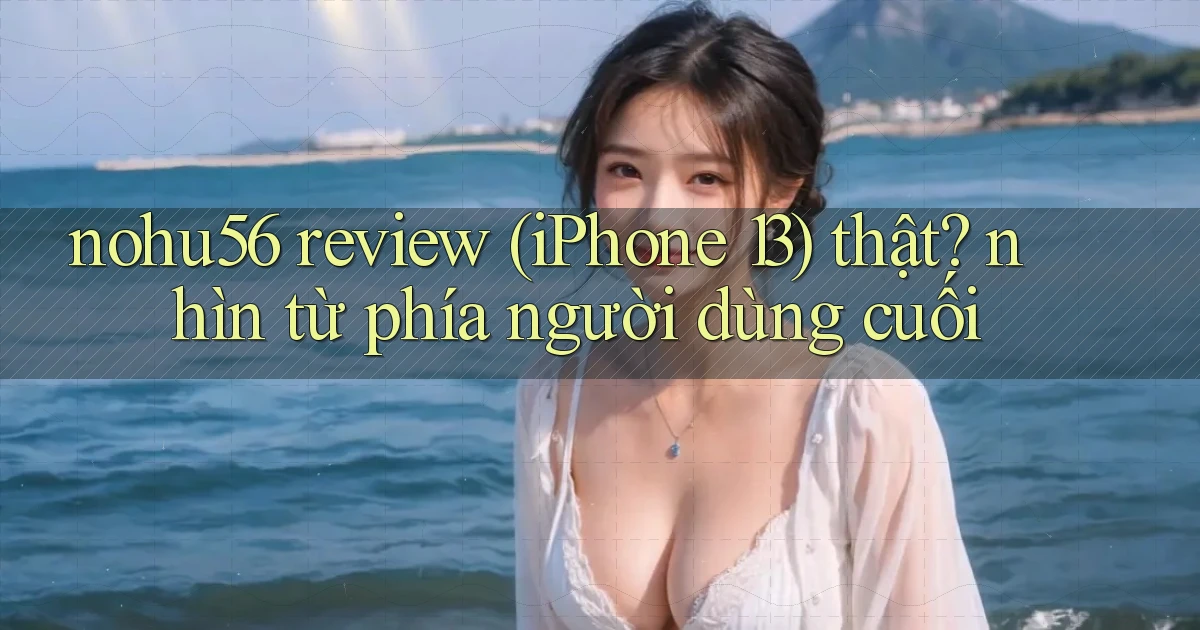 nohu56 review (iPhone 13) thật nhìn từ phía người dùng cuối
