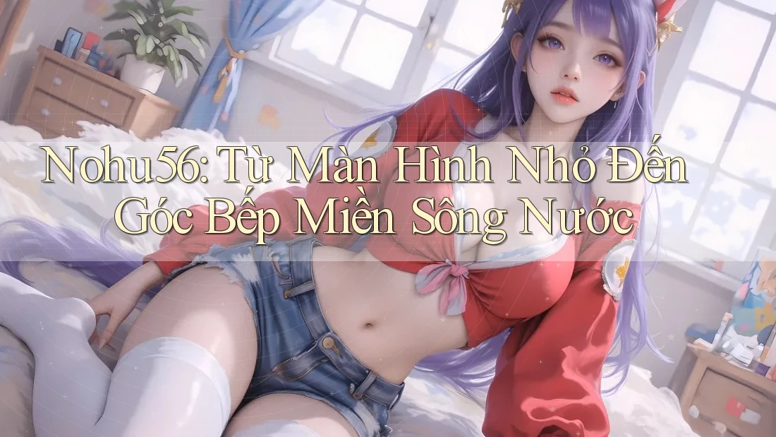 Nohu56: Từ Màn Hình Nhỏ Đến Góc Bếp Miền Sông Nước