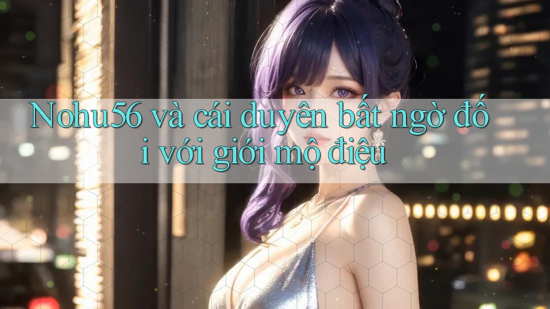 Nohu56 và cái duyên bất ngờ đối với giới mộ điệu