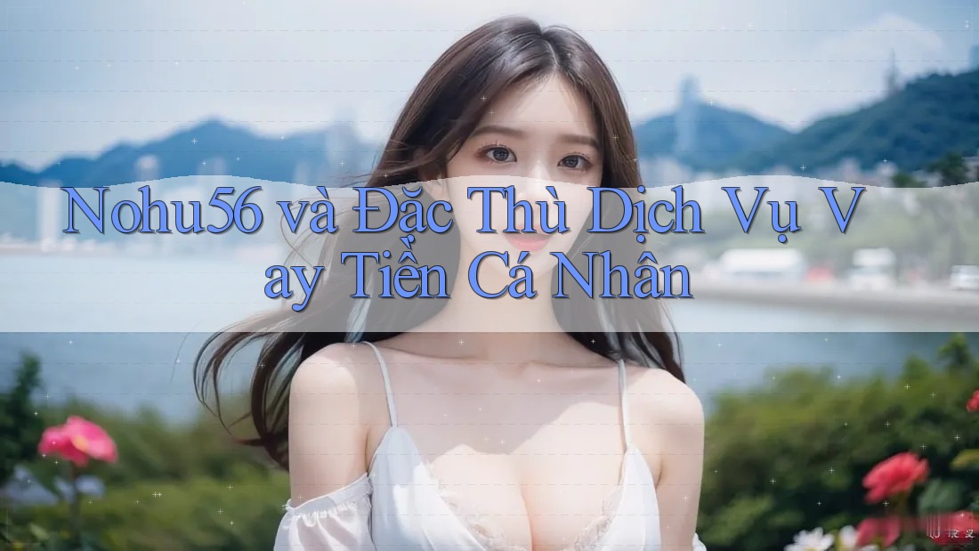 Nohu56 và Đặc Thù Dịch Vụ Vay Tiền Cá Nhân