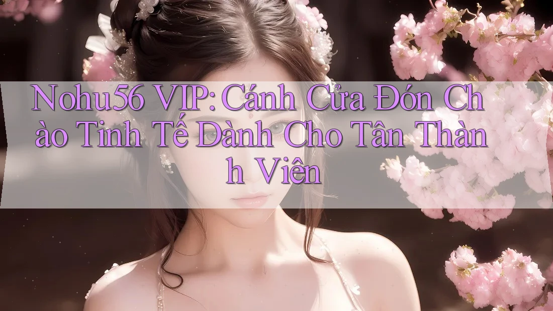 Nohu56 VIP: Cánh Cửa Đón Chào Tinh Tế Dành Cho Tân Thành Viên