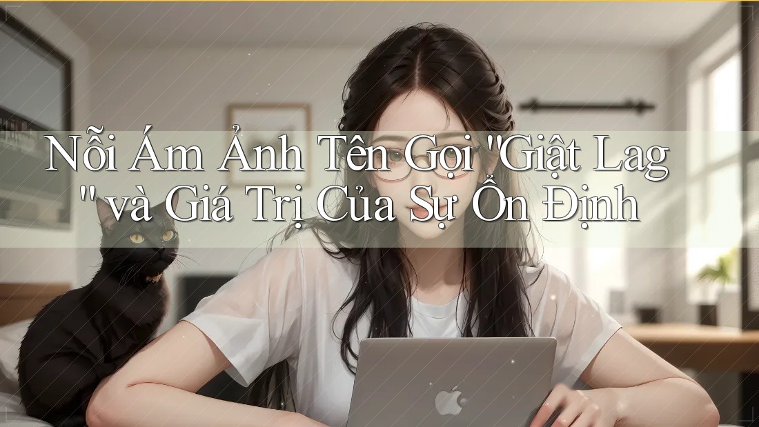 Nỗi Ám Ảnh Tên Gọi “Giật Lag” và Giá Trị Của Sự Ổn Định