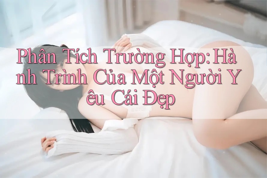 Phân Tích Trường Hợp: Hành Trình Của Một Người Yêu Cái Đẹp