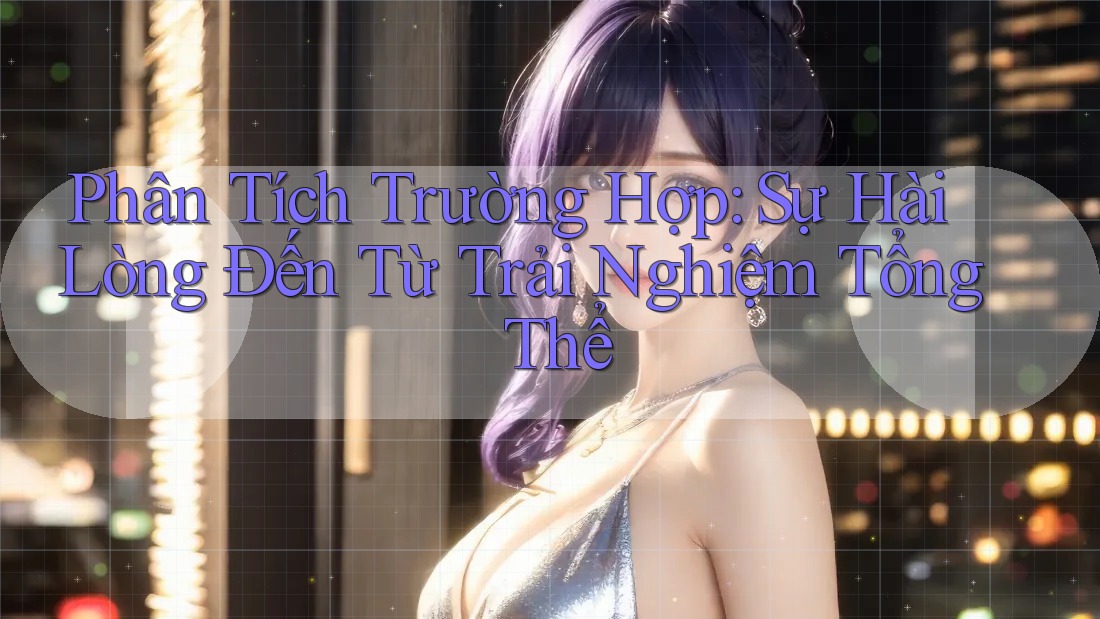 Phân Tích Trường Hợp: Sự Hài Lòng Đến Từ Trải Nghiệm Tổng Thể