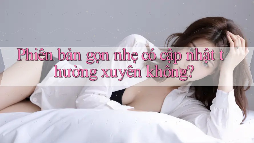 Phiên bản gọn nhẹ có cập nhật thường xuyên không? Phiên bản gọn nhẹ có cập nhật thường xuyên không?