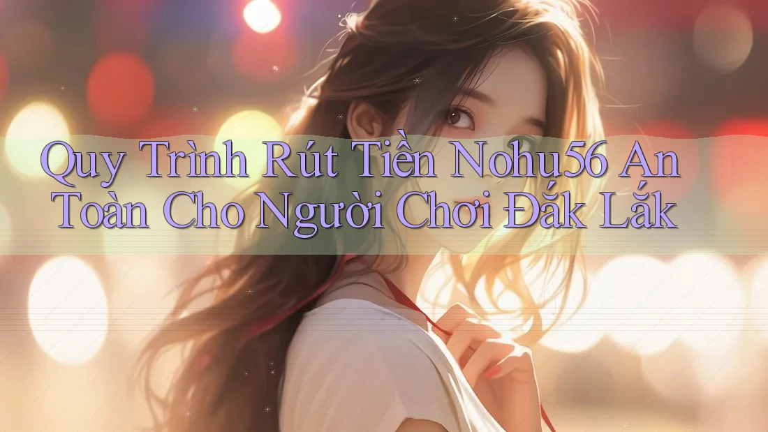 Quy Trình Rút Tiền Nohu56 An Toàn Cho Người Chơi Đắk Lắk