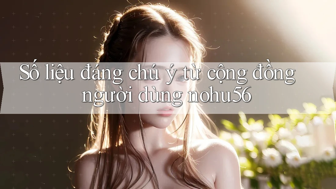 Số liệu đáng chú ý từ cộng đồng người dùng nohu56