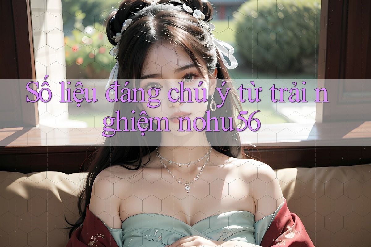 Số liệu đáng chú ý từ trải nghiệm nohu56