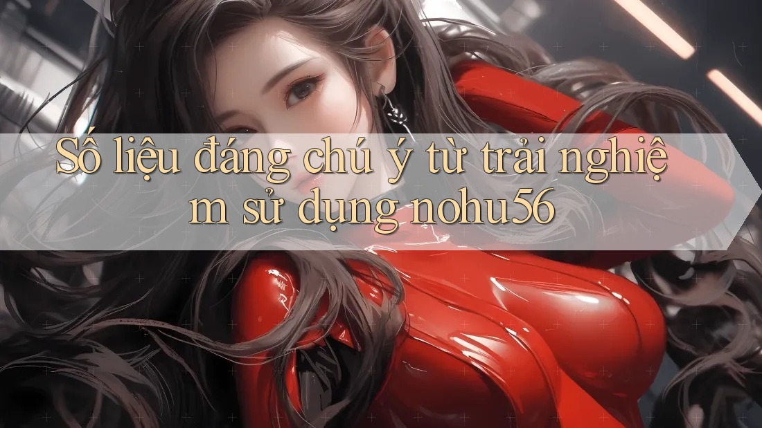 Số liệu đáng chú ý từ trải nghiệm sử dụng nohu56