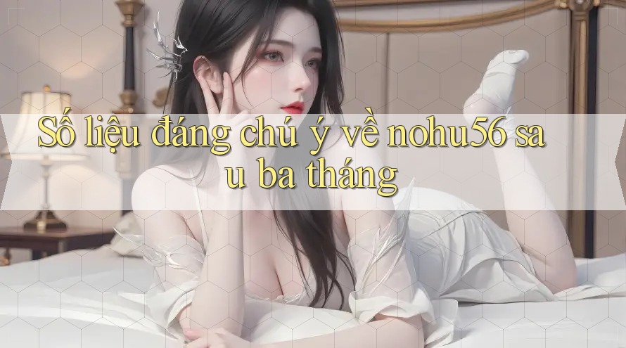Số liệu đáng chú ý về nohu56 sau ba tháng