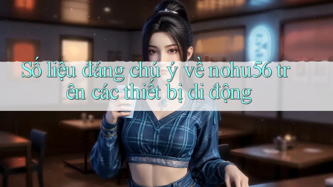 Số liệu đáng chú ý về nohu56 trên các thiết bị di động