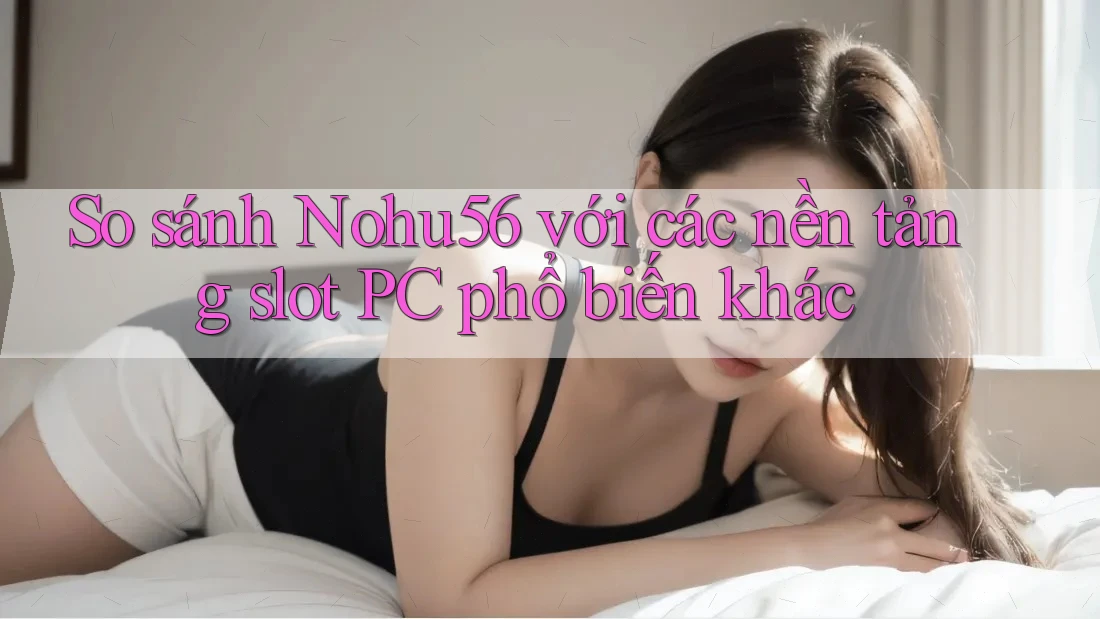 So sánh Nohu56 với các nền tảng slot PC phổ biến khác
