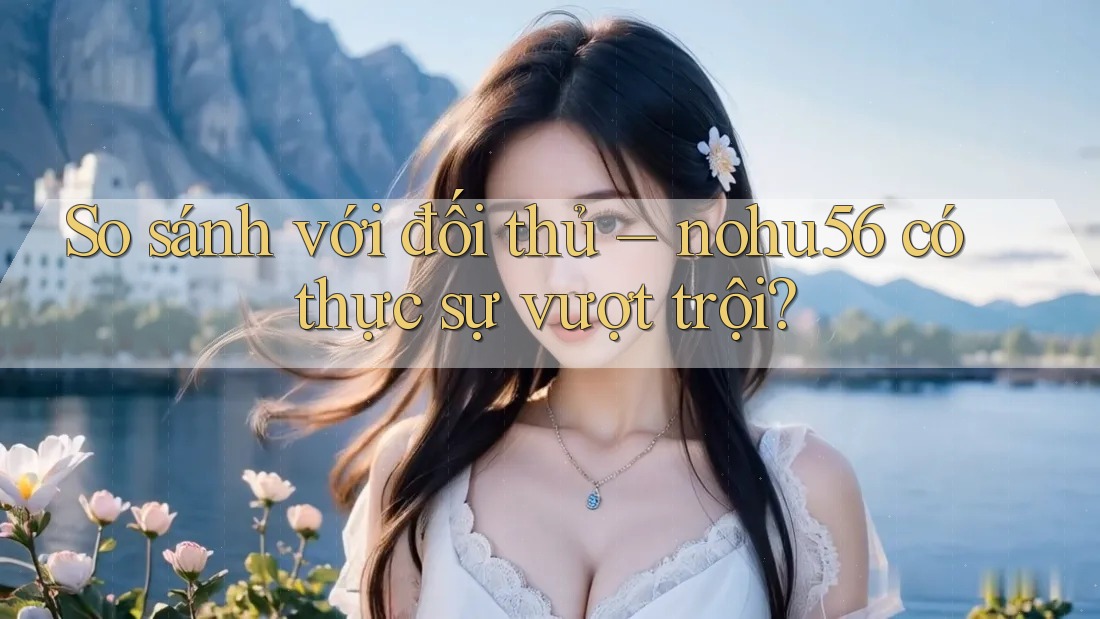 So sánh với đối thủ: nohu56 có thực sự vượt trội?