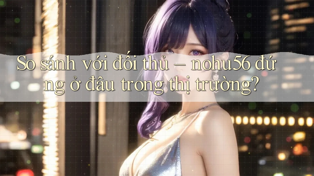 So sánh với đối thủ – nohu56 đứng ở đâu trong thị trường?