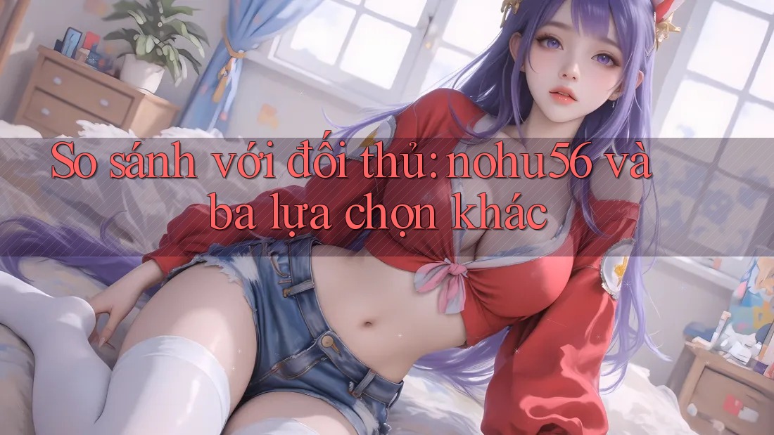 So sánh với đối thủ: nohu56 và ba lựa chọn khác