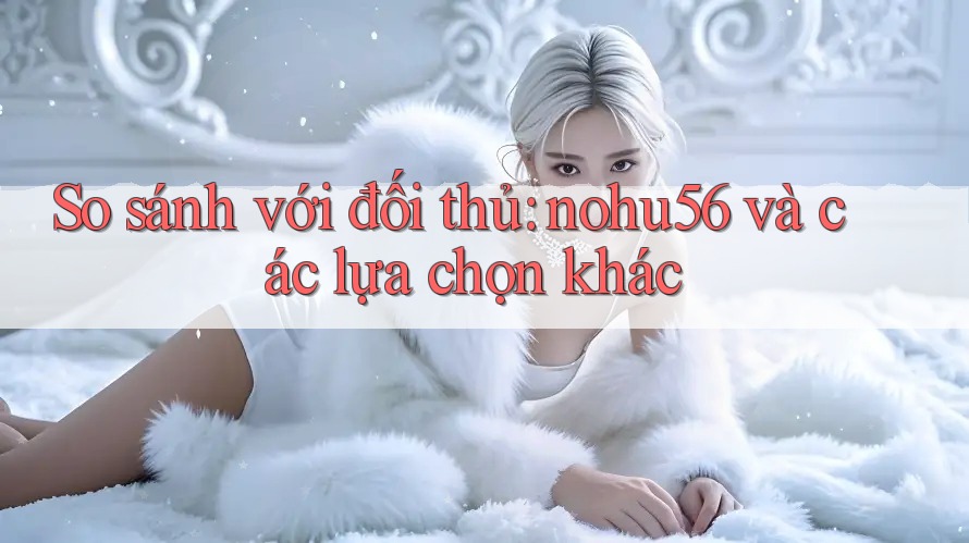 So sánh với đối thủ: nohu56 và các lựa chọn khác