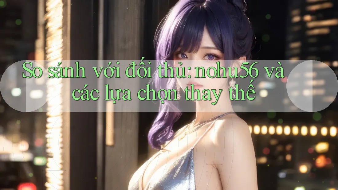 So sánh với đối thủ: nohu56 và các lựa chọn thay thế