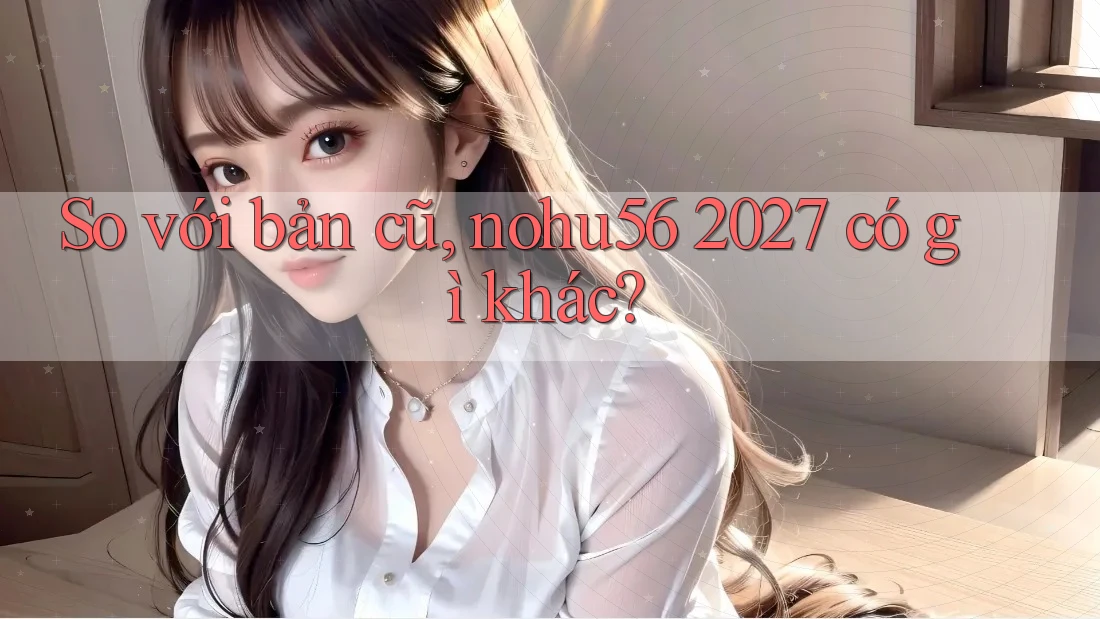 So với bản cũ, nohu56 2027 có gì khác?