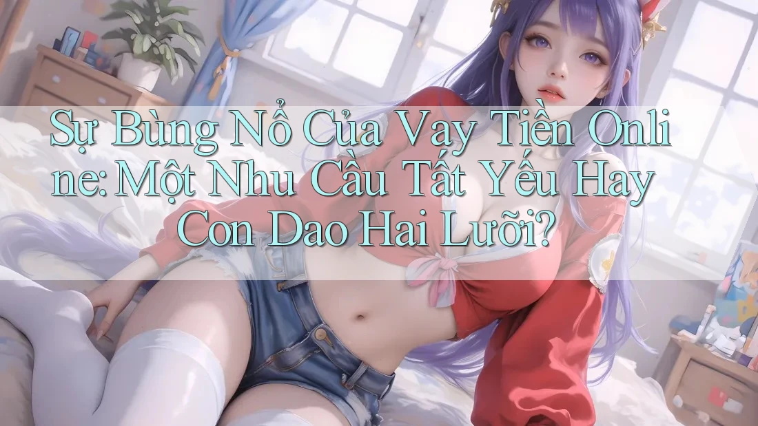 Sự Bùng Nổ Của Vay Tiền Online: Một Nhu Cầu Tất Yếu Hay Con Dao Hai Lưỡi?