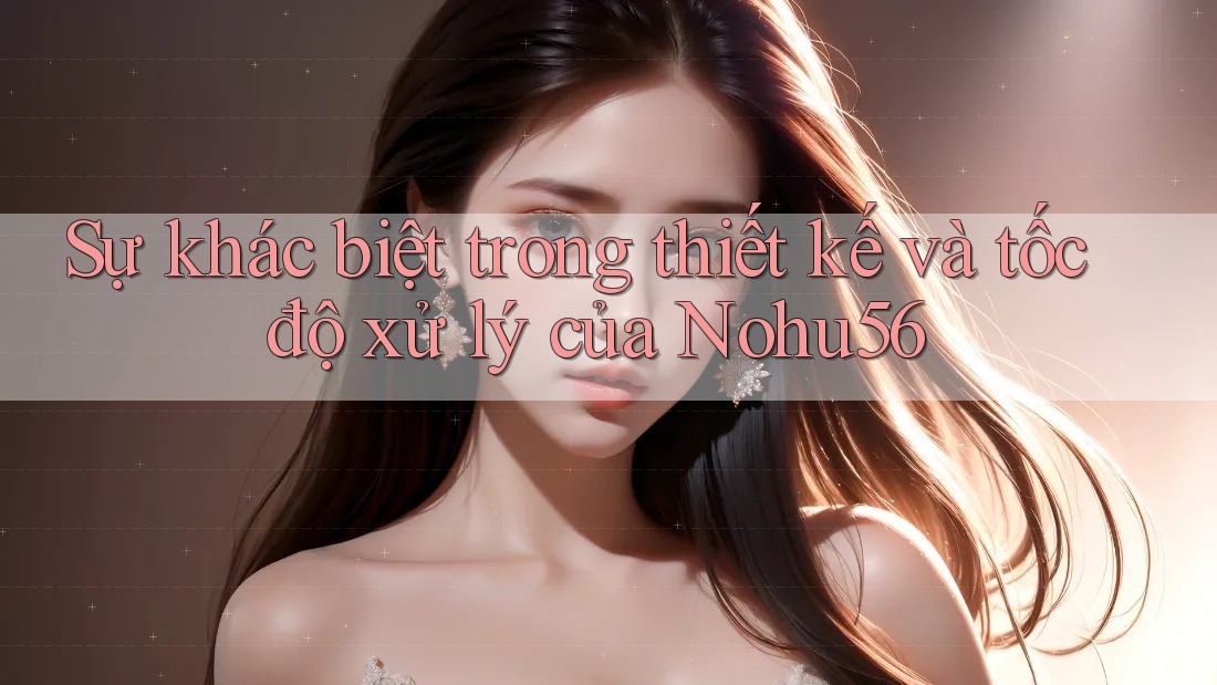 Sự khác biệt trong thiết kế và tốc độ xử lý của Nohu56