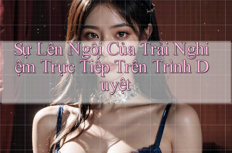 Sự Lên Ngôi Của Trải Nghiệm Trực Tiếp Trên Trình Duyệt