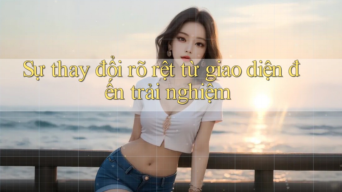 Sự thay đổi rõ rệt từ giao diện đến trải nghiệm