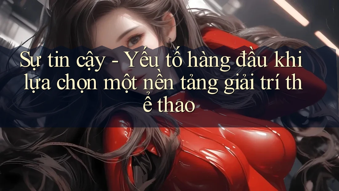 Sự tin cậy - Yếu tố hàng đầu khi lựa chọn một nền tảng giải trí thể thao
