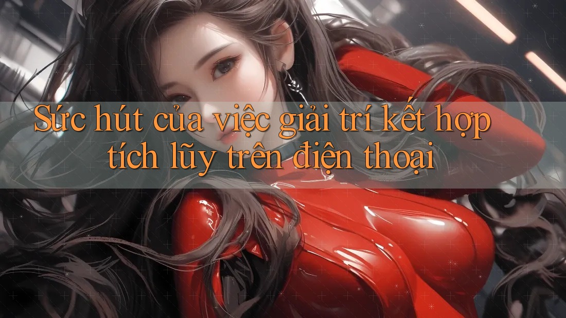 Sức hút của việc giải trí kết hợp tích lũy trên điện thoại
