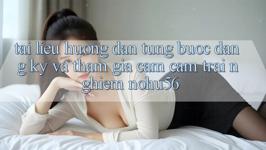Tài liệu hướng dẫn Từng Bước Đăng Ký Và Tham Gia Cảm cảm trải nghiệm nohu56
