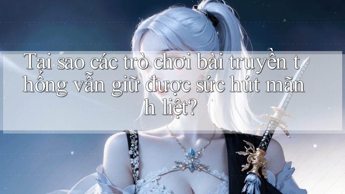 Tại sao các trò chơi bài truyền thống vẫn giữ được sức hút mãnh liệt?