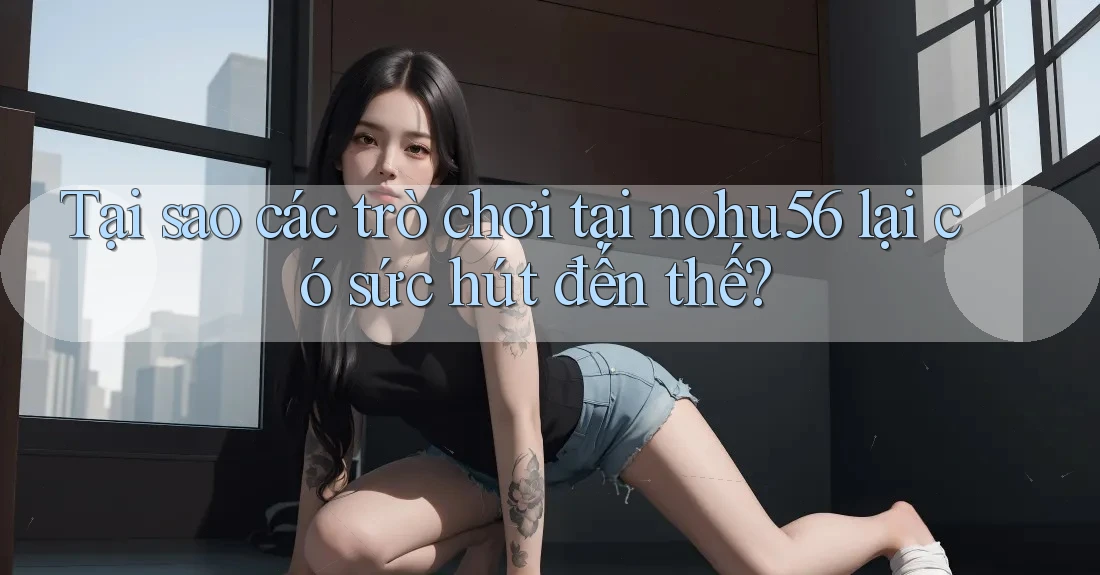 Tại sao các trò chơi tại nohu56 lại có sức hút đến thế?